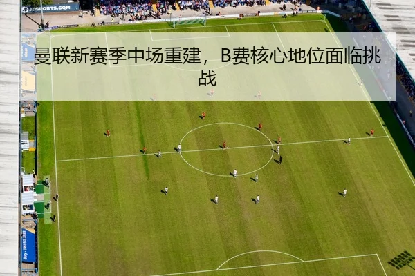 曼联新赛季中场重建，B费核心地位面临挑战