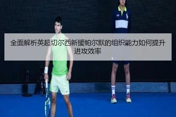 全面解析英超切尔西新援帕尔默的组织能力如何提升进攻效率