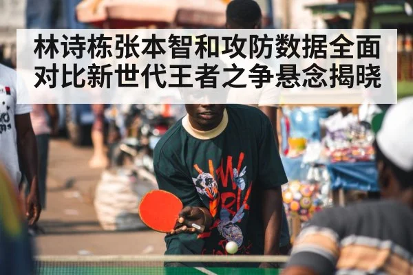 林诗栋张本智和攻防数据全面对比新世代王者之争悬念揭晓